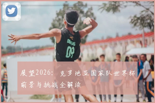 展望2026：克罗地亚国家队世界杯前景与挑战全解读