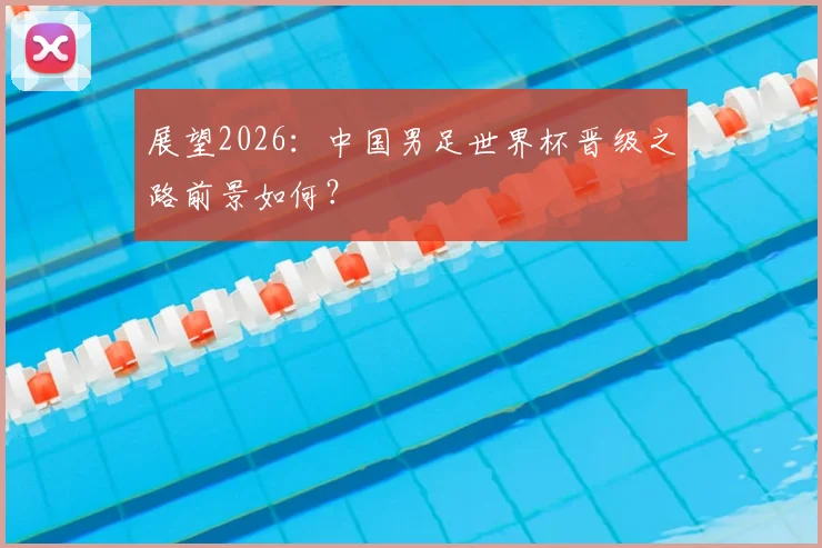 展望2026:中国男足世界杯晋级之路前景如何?