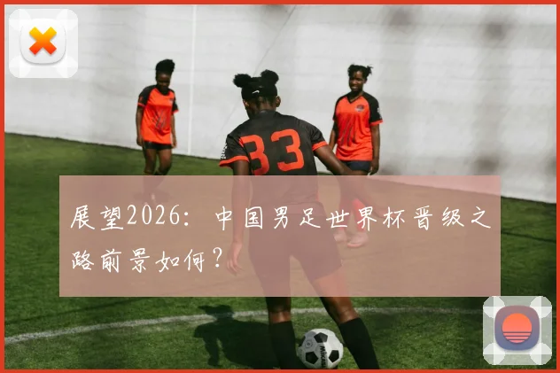 展望2026：中国男足世界杯晋级之路前景如何？